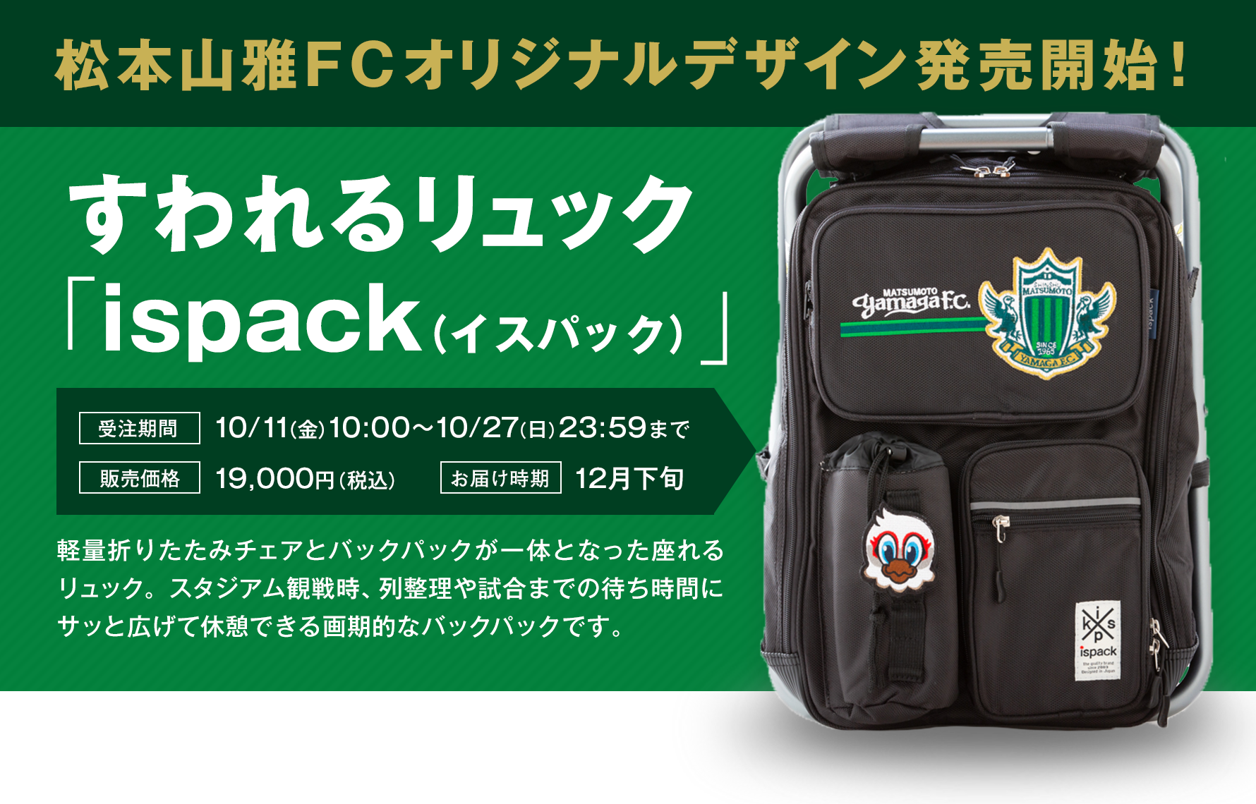 松本山雅FCオリジナルデザイン発売開始！すわれるリュック「ispack（イスパック）」受注期間10/11（金）10:00〜10/27（日）23:59まで,販売価格19,000円（税込）,お届時期12月下旬,軽量折りたたみチェアとバックパックが一体となった座れるリュック。スタジアム観戦時、列整理や試合までの待ち時間にサッと広げて休憩できる画期的なバックパックです。